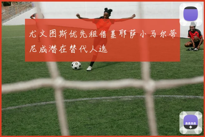 尤文图斯优先租借基耶萨小马尔蒂尼成潜在替代人选