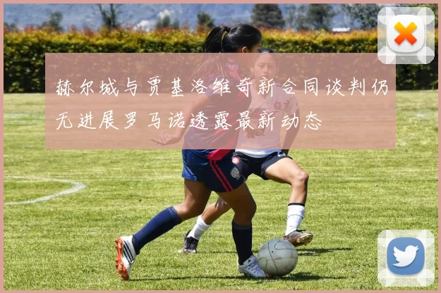 赫尔城与贾基洛维奇新合同谈判仍无进展罗马诺透露最新动态