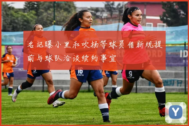 名记曝小里和吹杨等球员借新规提前与球队洽谈续约事宜