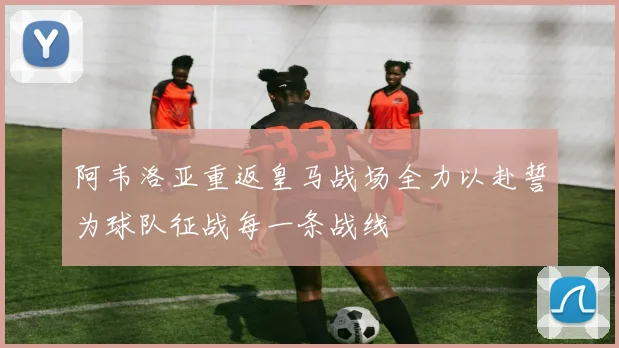阿韦洛亚重返皇马战场全力以赴誓为球队征战每一条战线