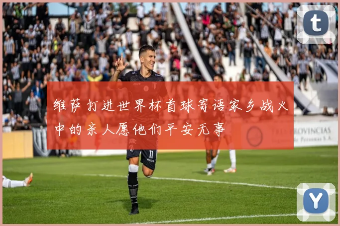 维萨打进世界杯首球寄语家乡战火中的亲人愿他们平安无事