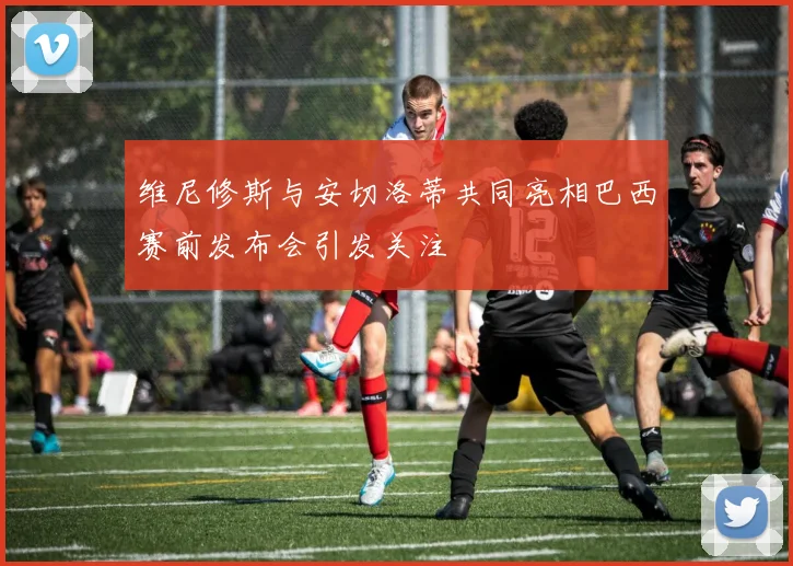 维尼修斯与安切洛蒂共同亮相巴西赛前发布会引发关注