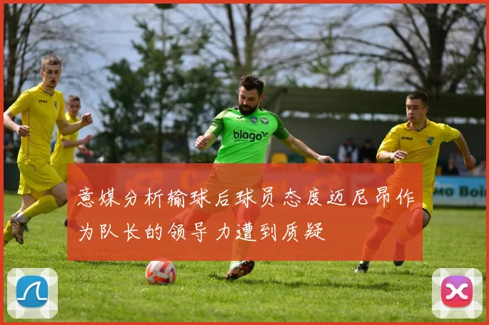 意媒分析输球后球员态度迈尼昂作为队长的领导力遭到质疑