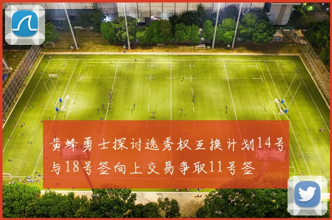 黄蜂勇士探讨选秀权互换计划14号与18号签向上交易争取11号签