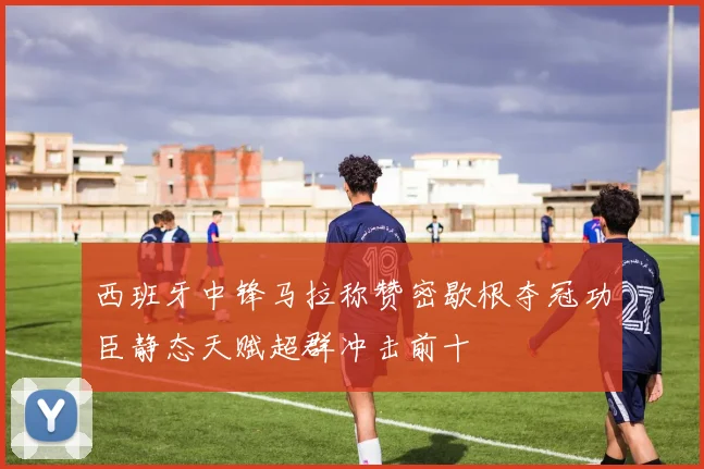 西班牙中锋马拉称赞密歇根夺冠功臣静态天赋超群冲击前十