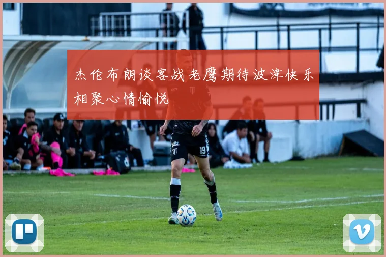 杰伦布朗谈客战老鹰期待波津快乐相聚心情愉悦