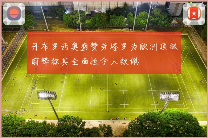 丹布罗西奥盛赞劳塔罗为欧洲顶级前锋称其全面性令人钦佩