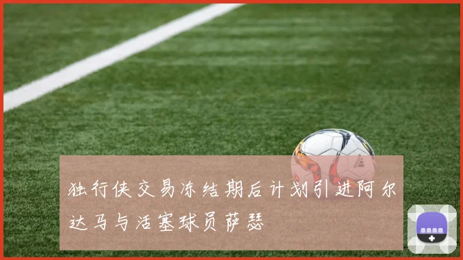 独行侠交易冻结期后计划引进阿尔达马与活塞球员萨瑟