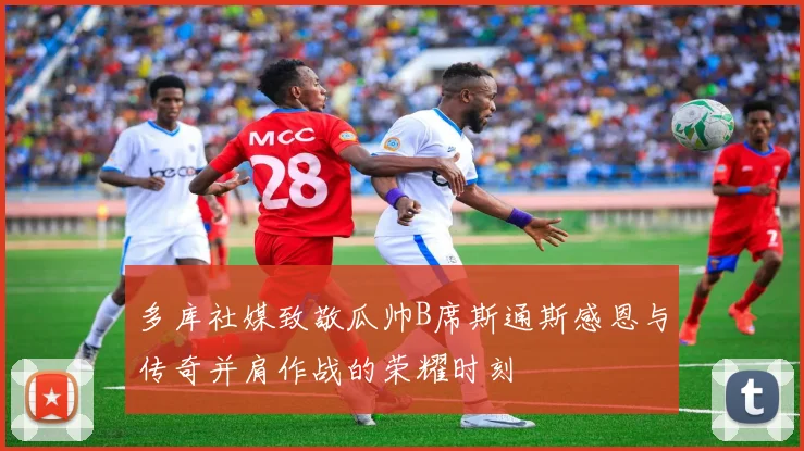 多库社媒致敬瓜帅B席斯通斯感恩与传奇并肩作战的荣耀时刻
