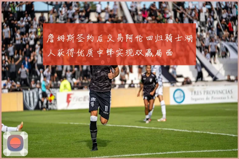 詹姆斯签约后交易阿伦回归骑士湖人获得优质中锋实现双赢局面