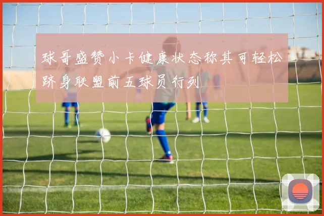 球哥盛赞小卡健康状态称其可轻松跻身联盟前五球员行列